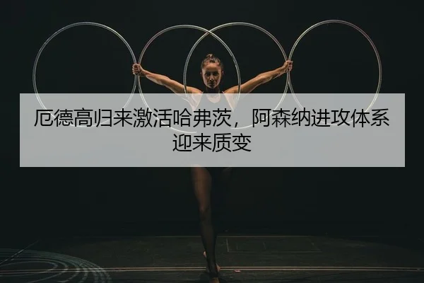 厄德高归来激活哈弗茨，阿森纳进攻体系迎来质变